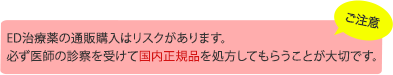 ご注意 ED治療薬の通販購入はリスクがあります。必ず医師の診察を受けて国内正規品を処方してもらうことが大切です。